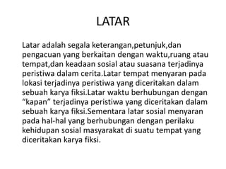LATAR
Latar adalah segala keterangan,petunjuk,dan
pengacuan yang berkaitan dengan waktu,ruang atau
tempat,dan keadaan sosial atau suasana terjadinya
peristiwa dalam cerita.Latar tempat menyaran pada
lokasi terjadinya peristiwa yang diceritakan dalam
sebuah karya fiksi.Latar waktu berhubungan dengan
“kapan” terjadinya peristiwa yang diceritakan dalam
sebuah karya fiksi.Sementara latar sosial menyaran
pada hal-hal yang berhubungan dengan perilaku
kehidupan sosial masyarakat di suatu tempat yang
diceritakan karya fiksi.
 