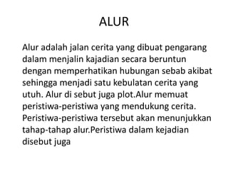 ALUR
Alur adalah jalan cerita yang dibuat pengarang
dalam menjalin kajadian secara beruntun
dengan memperhatikan hubungan sebab akibat
sehingga menjadi satu kebulatan cerita yang
utuh. Alur di sebut juga plot.Alur memuat
peristiwa-peristiwa yang mendukung cerita.
Peristiwa-peristiwa tersebut akan menunjukkan
tahap-tahap alur.Peristiwa dalam kejadian
disebut juga
 