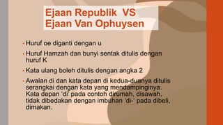 Ejaan Republik VS
Ejaan Van Ophuysen
• Huruf oe diganti dengan u
• Huruf Hamzah dan bunyi sentak ditulis dengan
huruf K
• Kata ulang boleh ditulis dengan angka 2
• Awalan di dan kata depan di kedua-duanya ditulis
serangkai dengan kata yang mendampinginya.
Kata depan ‘di’ pada contoh dirumah, disawah,
tidak dibedakan dengan imbuhan ‘di-‘ pada dibeli,
dimakan.
 