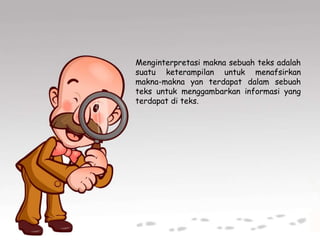 Menginterpretasi makna sebuah teks adalah
suatu keterampilan untuk menafsirkan
makna-makna yan terdapat dalam sebuah
teks untuk menggambarkan informasi yang
terdapat di teks.
 
