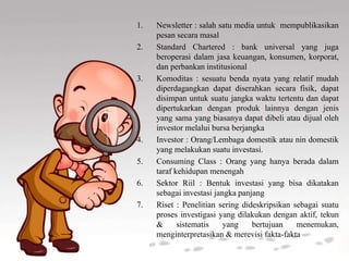 1. Newsletter : salah satu media untuk mempublikasikan
pesan secara masal
2. Standard Chartered : bank universal yang juga
beroperasi dalam jasa keuangan, konsumen, korporat,
dan perbankan institusional
3. Komoditas : sesuatu benda nyata yang relatif mudah
diperdagangkan dapat diserahkan secara fisik, dapat
disimpan untuk suatu jangka waktu tertentu dan dapat
dipertukarkan dengan produk lainnya dengan jenis
yang sama yang biasanya dapat dibeli atau dijual oleh
investor melalui bursa berjangka
4. Investor : Orang/Lembaga domestik atau nin domestik
yang melakukan suatu investasi.
5. Consuming Class : Orang yang hanya berada dalam
taraf kehidupan menengah
6. Sektor Riil : Bentuk investasi yang bisa dikatakan
sebagai investasi jangka panjang
7. Riset : Penelitian sering dideskripsikan sebagai suatu
proses investigasi yang dilakukan dengan aktif, tekun
& sistematis yang bertujuan menemukan,
menginterpretasikan & merevisi fakta-fakta
 