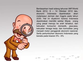 Berdasarkan hasil sidang tahunan IMF/World
Bank 2012, 9 – 14 Oktober 2012 lalu,
ekonomi Indonesia diperkirakan akan
melampaui Jerman dan Inggris pada tahun
2030. Hal ini diyakinini karena Indonesia
diperkirakan memiliki sekitar 90juta orang
yang pesat menuju ke arah tersebut, dan
kekuatan konsumsi domestik, jasa-jasa,
kekuatan tenaga kerja, dan komoditas yang
menjadi motor penggerak ekonomi nasional.
Serta pertumbuhan ekonomi Indonesia yang
berada pada kisaran 5% - 6%
 