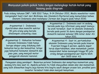 Menyusun pokok-pokok teks dengan melengkapi kotak-kotak yang
kosong pada diagram
Pada sidang tahunan IMF / WB 2012 Tokyo, 9–14 Oktober 2012, Media newsletter resmi
mengangkat hasil riset dari McKinsey dan Standard Chartered yang menyatakan bahwa
ekonomi Indonesia akan melampaui Jerman dan Inggris pada tahun 2030.
Penegasan ulang pendapat : Besarnya potensi Indonesia dan sempitnya momentum yang
sedang kita lalui saat ini. Apabila potensi itu tidak diwujudkan dalam aksi dan momentum
yang baik dilewatkan begitu saja karena kita begitu asyik dengan urusan lain, prediksi para
investor tersebut tidak akan menjadi kenyataan.
Argumentasi 1 : Indonesia
diperkirakan akan memiliki sekitar
90 juta orang yang berada
dikelompok consuming class.
Argumentasi 2 : Indonesia saat ini sedang
berada pada laju informasi yang pesat menuju
ke arah tersebut. Saat ini ekonomi Indonesia
berada pada posisi 16 dunia dengan pendapatan
domestik nasional sebesar 846 miliar dolar AS
tahun 2011.
Argumentasi 3 : Kekuatan terbesar
ekonomi Indonesia tidak hanya
berupa ekspor yang didukung oleh
kekuatan kerja dan komoditas, tetapi
juga kekuatan konsumsi domestik dan
jasa-jasa, yang menjadi motor
penggerak ekonomi nasional.
Argumentasi 4 : Saat ini, pertumbuhan
ekonomi Indonesia yang berada pada kisaran
5 persen hingga 6 persen, apabila dapat
terus dipertahankan, akan menambah jumlah
masyarakat kelas menengah hingga 90 juta
orang dengan pendapatan per kapita lebih
dari 3600 dolar AS.
 