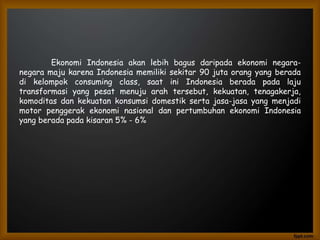 Ekonomi Indonesia akan lebih bagus daripada ekonomi negara-
negara maju karena Indonesia memiliki sekitar 90 juta orang yang berada
di kelompok consuming class, saat ini Indonesia berada pada laju
transformasi yang pesat menuju arah tersebut, kekuatan, tenagakerja,
komoditas dan kekuatan konsumsi domestik serta jasa-jasa yang menjadi
motor penggerak ekonomi nasional dan pertumbuhan ekonomi Indonesia
yang berada pada kisaran 5% - 6%
 