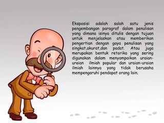 Eksposisi adalah salah satu jenis
pengembangan paragraf dalam penulisan
yang dimana isinya ditulis dengan tujuan
untuk menjelaskan atau memberikan
pengertian dengan gaya penulisan yang
singkat,akurat,dan padat. Atau juga
merupakan bentuk retorika yang sering
digunakan dalam menyampaikan uraian-
uraian ilmiah popular dan uraian-uraian
ilmiah lainnya yang tidak berusaha
mempengaruhi pendapat orang lain.
 