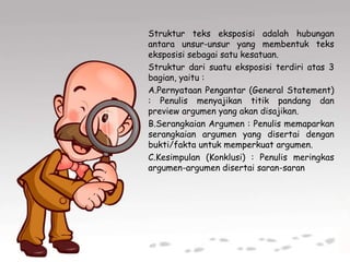 Struktur teks eksposisi adalah hubungan
antara unsur-unsur yang membentuk teks
eksposisi sebagai satu kesatuan.
Struktur dari suatu eksposisi terdiri atas 3
bagian, yaitu :
A.Pernyataan Pengantar (General Statement)
: Penulis menyajikan titik pandang dan
preview argumen yang akan disajikan.
B.Serangkaian Argumen : Penulis memaparkan
serangkaian argumen yang disertai dengan
bukti/fakta untuk memperkuat argumen.
C.Kesimpulan (Konklusi) : Penulis meringkas
argumen-argumen disertai saran-saran
 