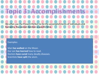We often use the Present Perfect to list the accomplishments of individuals and
humanity. You cannot mention a specific time.




  Examples:

  Man has walked on the Moon.
  Our son has learned how to read.
  Doctors have cured many deadly diseases.
  Scientists have split the atom.
 