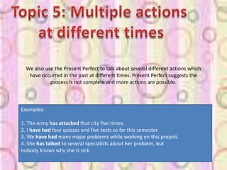 We also use the Present Perfect to talk about several different actions which
  have occurred in the past at different times. Present Perfect suggests the
           process is not complete and more actions are possible.



Examples:

1. The army has attacked that city five times.
2. I have had four quizzes and five tests so far this semester.
3. We have had many major problems while working on this project.
4. She has talked to several specialists about her problem, but
nobody knows why she is sick.
 