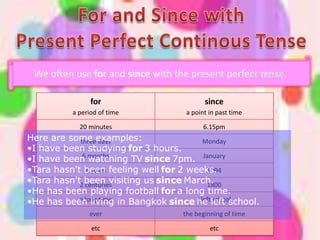 We often use for and since with the present perfect tense.

                for                       since
          a period of time          a point in past time

            20 minutes                    6.15pm
Here are some examples:
            three days                    Monday
•I have been studying for 3 hours.
•I have been months
             6
                watching TV since 7pm. January
•Tara hasn't been feeling well for 2 weeks.
               4 years                     1994
•Tara hasn't2 been visiting us since March.
              centuries                    1800
•He has been playing football for a long time.
•He has been living in Bangkok since he left school.
            a long time                I left school

               ever                the beginning of time

                etc                         etc
 
