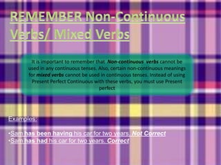 It is important to remember that Non-continuous verbs cannot be
      used in any continuous tenses. Also, certain non-continuous meanings
      for mixed verbs cannot be used in continuous tenses. Instead of using
        Present Perfect Continuous with these verbs, you must use Present
                                     perfect




Examples:

•Sam has been having his car for two years. Not Correct
•Sam has had his car for two years. Correct
 
