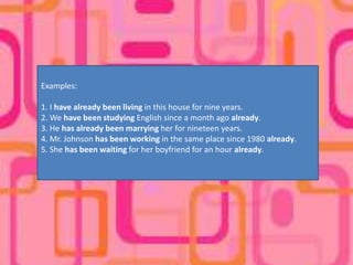 Examples:

1. I have already been living in this house for nine years.
2. We have been studying English since a month ago already.
3. He has already been marrying her for nineteen years.
4. Mr. Johnson has been working in the same place since 1980 already.
5. She has been waiting for her boyfriend for an hour already.
 