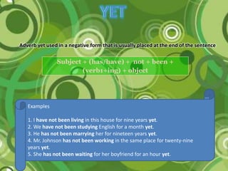 Adverb yet used in a negative form that is usually placed at the end of the sentence

                Subject + (has/have) + not + been +
                        (verb1+ing) + object




   Examples

   1. I have not been living in this house for nine years yet.
   2. We have not been studying English for a month yet.
   3. He has not been marrying her for nineteen years yet.
   4. Mr. Johnson has not been working in the same place for twenty-nine
   years yet.
   5. She has not been waiting for her boyfriend for an hour yet.
 