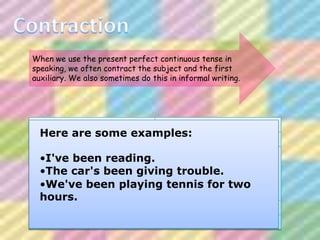 When we use the present perfect continuous tense in
speaking, we often contract the subject and the first
auxiliary. We also sometimes do this in informal writing.




I have been                       I've been
  Here are some examples:
You have been      You've been

He has been                He's been
    •I've been reading. She's been
She has been
It has been car's been giving trouble.
    •The                   It's been
    •We've been playing tennis for
John has been              John's been               two
  hours.
The car has been           The car's been

We have been                      We've been

They have been                    They've been
 