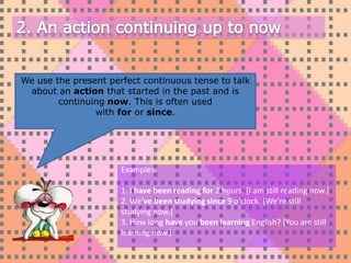 We use the present perfect continuous tense to talk
 about an action that started in the past and is
        continuing now. This is often used
                with for or since.




                      Examples:

                      1. I have been reading for 2 hours. [I am still reading now.]
                      2. We've been studying since 9 o'clock. [We're still
                      studying now.]
                      3. How long have you been learning English? [You are still
                      learning now.]
 