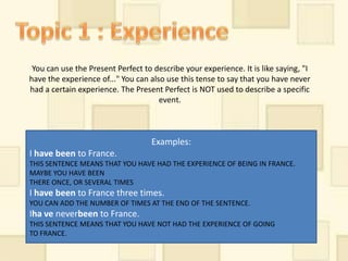 You can use the Present Perfect to describe your experience. It is like saying, "I
have the experience of..." You can also use this tense to say that you have never
had a certain experience. The Present Perfect is NOT used to describe a specific
                                      event.



                                    Examples:
I have been to France.
THIS SENTENCE MEANS THAT YOU HAVE HAD THE EXPERIENCE OF BEING IN FRANCE.
MAYBE YOU HAVE BEEN
THERE ONCE, OR SEVERAL TIMES
I have been to France three times.
YOU CAN ADD THE NUMBER OF TIMES AT THE END OF THE SENTENCE.
Iha ve neverbeen to France.
THIS SENTENCE MEANS THAT YOU HAVE NOT HAD THE EXPERIENCE OF GOING
TO FRANCE.
 