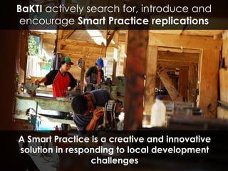 A Smart Practice is a creative and innovative solution in responding to local development challenges BaKTI  actively search for, introduce and encourage  Smart Practice replications 