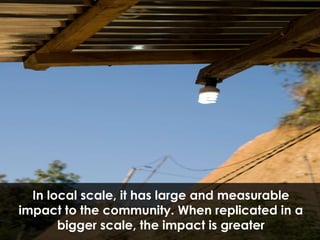 In local scale, it has large and measurable impact to the community. When replicated in a bigger scale, the impact is greater 