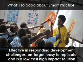 Effective in responding development challenges, on-target, easy to replicate, and is a low cost high impact solution What’s so good about  Smart Practice  