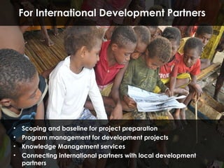 Scoping and baseline for project preparation Program management for development projects Knowledge Management services Connecting international partners with local development partners For   International Development Partners 