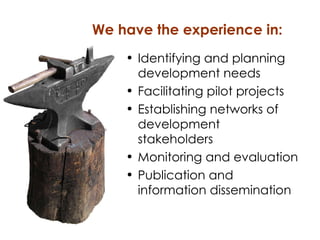 Identifying and planning development needs Facilitating pilot projects Establishing networks of development stakeholders Monitoring and evaluation Publication and information dissemination We have the experience in: 