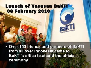 Launc h  of Yayasan BaKTI  08 February 2010 Over 150 friends and partners of BaKTI from all over Indonesia came to BaKTI’s office to attend the official ceremony 