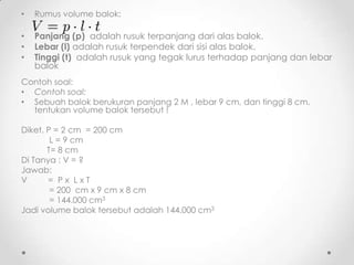 •   Rumus volume balok:

•   Panjang (p) adalah rusuk terpanjang dari alas balok.
•   Lebar (l) adalah rusuk terpendek dari sisi alas balok.
•   Tinggi (t) adalah rusuk yang tegak lurus terhadap panjang dan lebar
    balok
Contoh soal:
• Contoh soal:
• Sebuah balok berukuran panjang 2 M , lebar 9 cm, dan tinggi 8 cm.
  tentukan volume balok tersebut !

Diket. P = 2 cm = 200 cm
        L = 9 cm
       T= 8 cm
Di Tanya : V = ?
Jawab:
V      = Px LxT
        = 200 cm x 9 cm x 8 cm
        = 144.000 cm3
Jadi volume balok tersebut adalah 144.000 cm3
 