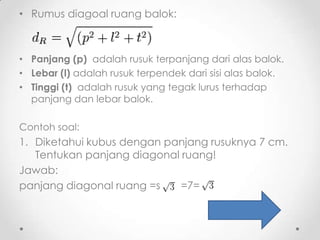 • Rumus diagoal ruang balok:



• Panjang (p) adalah rusuk terpanjang dari alas balok.
• Lebar (l) adalah rusuk terpendek dari sisi alas balok.
• Tinggi (t) adalah rusuk yang tegak lurus terhadap
  panjang dan lebar balok.

Contoh soal:
1. Diketahui kubus dengan panjang rusuknya 7 cm.
   Tentukan panjang diagonal ruang!
Jawab:
panjang diagonal ruang =s    =7=
 