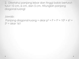 2. Diketahui panjang lebar dan tinggi balok berturut-
turut 10 cm, 6 cm, dan 5 cm. Hitunglah panjang
diagonal ruang!

Jawab:
 Panjang diagonal ruang = akar p² + l² + t² = 10² + 6² +
5² = akar 161
 
