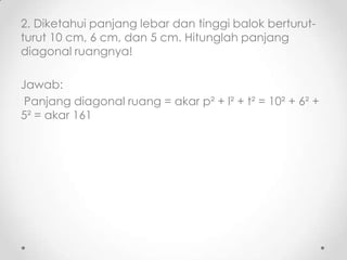 2. Diketahui panjang lebar dan tinggi balok berturut-
turut 10 cm, 6 cm, dan 5 cm. Hitunglah panjang
diagonal ruangnya!

Jawab:
 Panjang diagonal ruang = akar p² + l² + t² = 10² + 6² +
5² = akar 161
 