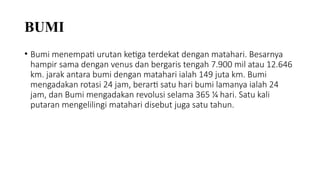 BUMI
• Bumi menempati urutan ketiga terdekat dengan matahari. Besarnya
hampir sama dengan venus dan bergaris tengah 7.900 mil atau 12.646
km. jarak antara bumi dengan matahari ialah 149 juta km. Bumi
mengadakan rotasi 24 jam, berarti satu hari bumi lamanya ialah 24
jam, dan Bumi mengadakan revolusi selama 365 1⁄4 hari. Satu kali
putaran mengelilingi matahari disebut juga satu tahun.
 