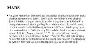 MARS
• Hal yang menarik di planet ini adalah adanya dua buah bulan dan biasa
disebut dengan nama satelit. Satelit yang kecil diberi nama phobos.
Satelit ini dekat dengan planet Mars dan hanya berjarak 3.700 mil, ia
mengadakan revolusi mengelilingi Mars dalam waktu 7 jam 39 menit,
dan anehnya ia terbit dari barat, terbenam di Timur. Satelit yang besar
dinamakan deimos. Fakta tentang Mars adalah Jarak mars ke matahari
adalah 1,52 AU, Bergaris tengah 3.920 mil (setengah dari bumi),
Berevolusi 1,9 tahun, Berotasi 24 hari 37 menit. Mars tak ada oksigen,
hampir tak ada air sedangkan kutub es yang diperkirakan mengandung
banyak air, ternyata tak lebih dari lapisan salju yang sangat tipis.
 