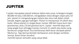 JUPITER
• Jupiter merupakan planet terbesar dalam tata surya. Ia bergaris tengah
86.600 mil atau 138.560 km, mengadakan rotasi dengan cepat yaitu 10
jam. planet ini mengandung gas metana dan amo niak dalam jmlah
banyak, begitu juga gas hydrogen. Planet ini mempunyai 14 satelit atau
bulan. Massa planet ini sangat besar, hampir 300 kali massa bumi dan
gravitasinya, yaitu 2,6 kali gravitasi bumi. Jupiter memiliki daya tarik
yang sangat kuat sehingga mampu menarik 12 satelit atau bulan yang
berukuran sangat besar. Dua diantaranya lebih besar daripada planet
Merkurius. Tiga darinya beredar berlawanan arah dengan sembilan
lainnya. Bulan-bulan tersebut
memiliki lapisan atmosfer yang cukup tebal.
 
