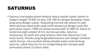 SATURNUS
• Saturnus merupakan planet terbesar kedua setelah Jupiter. planet ini
bergaris tengah 74.000 mil atau 118. 400 km dengan kecepatan rotasi
yang sama dengan Jupiter. Yang paling menarik dari planet ini ialah
ditemukannya sabuk putih yang melilit ekuatornya dengan jarak dari
permukaan sejauh 7.000 mil sampai kurang lebih 37.000 mil. Sabuk ini
berbentuk pipih setebal 10 mil, dan berupa debu. Saturnus
mempunyai 10 satelit dan yang terbesar ialah titan (besarnya 2 kali
bulan-bumi). Phoebe yang bergerakberlawanan arah dengan sembilan
satelit lainnya, menunjukkan bahwa phoebe bukan anak kandung
saturnus. sabuk Saturnus itu itu mengembang dan merapat pada
permukaan planet 15 tahun sekali.
 