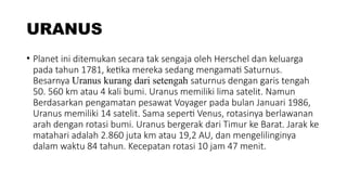 URANUS
• Planet ini ditemukan secara tak sengaja oleh Herschel dan keluarga
pada tahun 1781, ketika mereka sedang mengamati Saturnus.
Besarnya Uranus kurang dari setengah saturnus dengan garis tengah
50. 560 km atau 4 kali bumi. Uranus memiliki lima satelit. Namun
Berdasarkan pengamatan pesawat Voyager pada bulan Januari 1986,
Uranus memiliki 14 satelit. Sama seperti Venus, rotasinya berlawanan
arah dengan rotasi bumi. Uranus bergerak dari Timur ke Barat. Jarak ke
matahari adalah 2.860 juta km atau 19,2 AU, dan mengelilinginya
dalam waktu 84 tahun. Kecepatan rotasi 10 jam 47 menit.
 