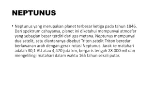 NEPTUNUS
• Neptunus yang merupakan planet terbesar ketiga pada tahun 1846.
Dari spektrum cahayanya, planet ini diketahui mempunyai atmosfer
yang sebagian besar terdiri dari gas metana. Neptunus mempunyai
dua satelit, satu diantaranya disebut Triton.satelit Triton beredar
berlawanan arah dengan gerak rotasi Neptunus. Jarak ke matahari
adalah 30,1 AU atau 4,470 juta km, bergaris tengah 28.000 mil dan
mengelilingi matahari dalam waktu 165 tahun sekali putar.
 
