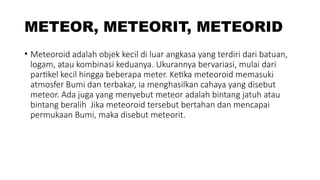 METEOR, METEORIT, METEORID
• Meteoroid adalah objek kecil di luar angkasa yang terdiri dari batuan,
logam, atau kombinasi keduanya. Ukurannya bervariasi, mulai dari
partikel kecil hingga beberapa meter. Ketika meteoroid memasuki
atmosfer Bumi dan terbakar, ia menghasilkan cahaya yang disebut
meteor. Ada juga yang menyebut meteor adalah bintang jatuh atau
bintang beralih Jika meteoroid tersebut bertahan dan mencapai
permukaan Bumi, maka disebut meteorit.
 