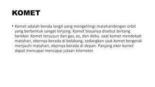 KOMET
• Komet adalah benda langit yang mengelilingi mataharidengan orbit
yang berbentuk sangat lonjong. Komet biasanya disebut bintang
berekor. Komet tersusun dari gas, es, dan debu. saat komet mendekati
matahari, ekornya berada di belakang, sedangkan saat komet bergerak
menjauhi matahari, ekornya berada di depan. Panjang ekor komet
dapat mencapai mencapai jutaan kilometer.
 