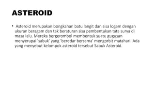 ASTEROID
• Asteroid merupakan bongkahan batu langit dan sisa logam dengan
ukuran beragam dan tak beraturan sisa pembentukan tata surya di
masa lalu. Mereka bergerombol membentuk suatu gugusan
menyerupai 'sabuk' yang 'beredar bersama' mengorbit matahari. Ada
yang menyebut kelompok asteroid tersebut Sabuk Asteroid.
 