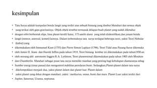 kesimpulan
• Tata Surya adalah kumpulan benda langit yang terdiri atas sebuah bintang yang disebut Matahari dan semua objek
• yang terikat oleh gaya gravitasinya. Objek-objek tersebut termasuk delapan buah planet yang sudah diketahui
• dengan orbit berbentuk elips, lima planet kerdil/katai, 173 satelit alami yang telah diidentifikasi,dan jutaan benda
• langit (meteor, asteroid, komet) lainnya. Dalam terbentuknya tata surya terdapat beberapa teori, yakni Teori Nebular
• (kabut) yang
• dikemukakan oleh Immanuel Kant (1755) dan Pierre Simon Laplace (1796), Teori Tidal atau Pasang Surut dikemuka
• oleh James H. Jeans dan Harold Jeffres pada tahun 1919, Teori bintang kembar ini dikemukakan pada tahun1930-an
• oleh seorang ahli astronomi Inggris R.A. Lyttleton, Teori planetesimal dikemukakan pada tahun 1905 oleh Moulton
• dan Chamberlin. Matahari sebagai pusat tata surya memiliki manfaat yang penting bagi kehidupan diantaranya sebag
• Sumber energi (sinar panas) dan mengontrol stabilitas peredaran bumi. Sedangkan,Planet-planet dalam tata surya
• dikelompokkan menjadi dua, yakni planet dalam dan planet luar. Planet dalam
• yakni planet yang dekat dengan matahari, yakni : merkurius, venus, bumi dan mars. Planet Luar yakni terdiri dari
• Jupiter, Saturnus, Uranus, neptunus.
 