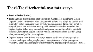 Teori-Teori terbentuknya tata surya
• Teori Nebular (kabut)
• Teori Nebular dikemukakan oleh Immanuel Kant (1755) dan Pierre Simon
Laplace (1796). Immanuel Kant berpendapat bahwa tata surya itu berasal dari
gumpalan kabut gas panas yang berputar pada porosnya. Kemudian kabut itu
menjadi padat dan atas dasar prinsip tarik menarik dan tolak menolak dari
bagian-bagian kabut yang memadat itu dipusatnya membentuk inti menjadi
matahari, sedangkan bagian lainnya bersatu lalu memisahkan diri dari yang
lainnya dan menjadilah planet-planet.
• Laplace berpendapat bahwa tata surya berasal dari nebula/kabut gas pijar
bercampur dengan debu yang berputar pada porosnya. Akibat percepatan
rotasinya, kabut makin mengecil dan bentuknya menjadi seperti cakram (pipih).
 