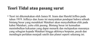Teori Tidal atau pasang surut
• Teori ini dikemukakan oleh James H. Jeans dan Harold Jeffres pada
tahun 1919. Jefferys dan Jeans ini menyatakan pendapat bahwa sebuah
bintang besar yang mendekati Matahari akan menyebabkan efek pada
kabut Matahari, yaitu efek pasang. Bintang besar ini kemudian
menimbulkan kekuatan yang dapat menarik dan melepaskan massanya
yang sebagian kepada Matahari hingga akhirnya berputar, pecah dan
mendingin perlahan menjadi satelit dan planet seperti sekarang ini.
 