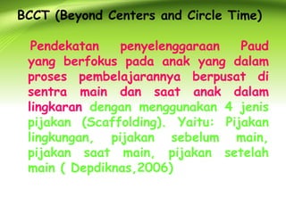 BCCT (Beyond Centers and Circle Time) 
Pendekatan penyelenggaraan Paud yang berfokus pada anak yang dalam proses pembelajarannya berpusat di sentra main dan saat anak dalam lingkaran dengan menggunakan 4 jenis pijakan (Scaffolding). Yaitu: Pijakan lingkungan, pijakan sebelum main, pijakan saat main, pijakan setelah main ( Depdiknas,2006)  