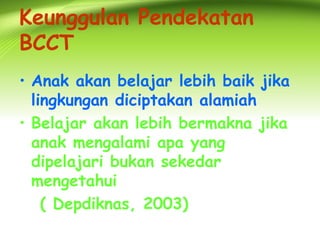Keunggulan Pendekatan BCCT 
•Anak akan belajar lebih baik jika lingkungan diciptakan alamiah 
•Belajar akan lebih bermakna jika anak mengalami apa yang dipelajari bukan sekedar mengetahui 
( Depdiknas, 2003)  