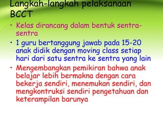 Langkah-langkah pelaksanaan BCCT 
•Kelas dirancang dalam bentuk sentra- sentra 
•1 guru bertanggung jawab pada 15-20 anak didik dengan moving class setiap hari dari satu sentra ke sentra yang lain 
•Mengembangkan pemikiran bahwa anak belajar lebih bermakna dengan cara bekerja sendiri, menemukan sendiri, dan mengkontruksi sendiri pengetahuan dan keterampilan barunya  