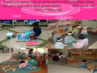 Kegiatan-kegiatan main di setiap sentra dikelompokkan dalam tiga jenis main yakni main sensorimotor, main peran, dan main pembangunan.  