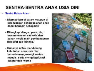 SENTRA-SENTRA ANAK USIA DINI 
•Sentra Bahan Alam 
- Ditempatkan di dalam maupun di 
luar ruangan sehingga anak-anak 
dapat bermain setiap hari 
- Dilengkapi dengan pasir, air, 
macam-macam cat lukis dan 
bahan media main pembangunan 
dan sifat cair lainnya. 
- Gunanya untuk mendukung 
kebutuhan anak usia dini 
bermain mengosongkan dan 
mengisi serta mengeksplorasi 
tekstur dan warna 
 