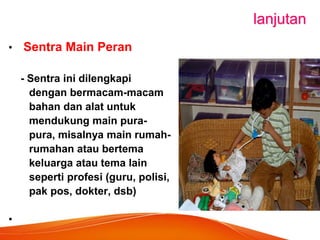 lanjutan 
• Sentra Main Peran 
- Sentra ini dilengkapi 
dengan bermacam-macam 
bahan dan alat untuk 
mendukung main pura- 
pura, misalnya main rumah- 
rumahan atau bertema 
keluarga atau tema lain 
seperti profesi (guru, polisi, 
pak pos, dokter, dsb) 
•  
