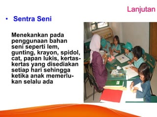 Lanjutan 
• Sentra Seni 
Menekankan pada penggunaan bahan seni seperti lem, gunting, krayon, spidol, cat, papan lukis, kertas- kertas yang disediakan setiap hari sehingga ketika anak memerlu- kan selalu ada 
 