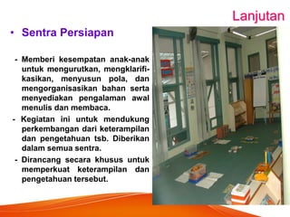 Lanjutan 
•Sentra Persiapan 
- Memberi kesempatan anak-anak untuk mengurutkan, mengklarifi- kasikan, menyusun pola, dan mengorganisasikan bahan serta menyediakan pengalaman awal menulis dan membaca. 
- Kegiatan ini untuk mendukung perkembangan dari keterampilan dan pengetahuan tsb. Diberikan dalam semua sentra. 
- Dirancang secara khusus untuk memperkuat keterampilan dan pengetahuan tersebut. 
 