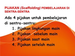 Ada 4 pijakan untuk pembelajaran 
di sentra-sentra: 
1. Pijakan lingkungan main 
2. Pijakan sebelum main 
3. Pijakan saat main 
4. Pijakan setelah main 
PIJAKAN (Scaffolding) PEMBELAJARAN DI SENTRA-SENTRA  
